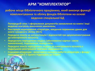 АРМ "КОМПЛЕКТАТОР"
Попередній опис і оформлення документів замовлення на книги і інші
видання контроль виконання замовлень;
• Реєстрація надходження літератури, введення первинних даних для
книги сумарного обліку (КСУ);
• Передача описів на каталогізацію і відомостей про доукомплектування
до електронного каталогу;
• Передплата періодичних видань (абонементні картки і листи
замовлення), подовження передплати;
• Передача описів періодичних видань до електронного каталогу з
подальшою реєстрацією чергових надходжень;
• Списання літератури - включаючи процеси вибуття літератури з фонду і
переміщення її з одного підрозділу до іншого
робоче місце бібліотечного працівника, який виконує функції
комплектування та обліку фондів бібліотеки на основі
ведення спеціальної БД
 