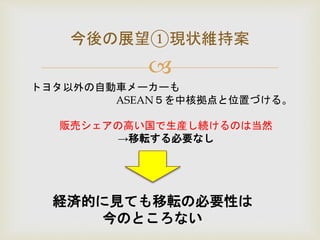 
今後の展望①現状維持案
トヨタ以外の自動車メーカーも
ASEAN５を中核拠点と位置づける。
販売シェアの高い国で生産し続けるのは当然
→移転する必要なし
経済的に見ても移転の必要性は
今のところない
 