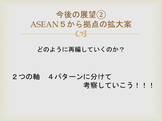 
今後の展望②
ASEAN５から拠点の拡大案
どのように再編していくのか？
２つの軸 ４パターンに分けて
考察していこう！！！
 