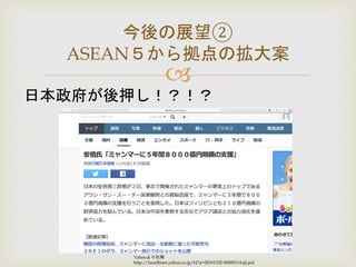 
今後の展望②
ASEAN５から拠点の拡大案
日本政府が後押し！？！？
Yahooより引用
http://headlines.yahoo.co.jp/hl?a=20161102-00000114-jij-pol
 