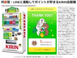 イーンスパイア（株）横田秀珠の著作権を尊重しつつ、是非ノウハウをシェアしよう！ 2
LINEとキリンビバレッジバリュー
ベンダーは1月19日、自動販売機
にビーコン端末を接続し、LINEと
関連機能を活用する独自コミュニ
ケーションサービス「Tappiness」
を2017年春より東京・大阪で展開
すると発表した。夏以降は、全国
主要都市部でも順次展開する。両
社は、2015年10月から自動販売
機事業におけるO2Oプロモーショ
ンプロジェクトに取り組んでいる。
LINEと自動販売機がビーコン経由
でつながり、購入ごとにドリンク
ポイントが付与される。一定のド
リンクポイントが貯まると、自動
販売機で飲料と無料で交換できる
という。また、飲料交換以外にも、
LINEと関連機能を活用したさなざ
まなサービスを提供するという。
 キリンビバレッジバリューベン
ダーによると、LINEをタッチポイ
ントとして活用することで、アプ
リのダウンロードを促す手間を省
き、利便性を図るという。LINEで
は、LINEのビジネスプラットフォー
ム化を推進しており、キリン自動
販売機を通してLINE Beaconやポ
イントカード機能をユーザーに体
験してもらい、各機能のサービス
認知や利用頻度の向上を図る。
http://japan.cnet.com/marketers/news/35095241/
利勘型：LINEと連動してポイントが貯まるKIRIN自販機
 