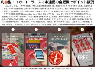 利勘型：コカ･コーラ、スマホ連動の自販機でポイント販促
3イーンスパイア(株) 横田秀珠の著作権を尊重しつつ、是非ノウハウはシェアして行きましょう。
 「Coke ON」では、「スマホ自販機」で買った飲み物1本に付き1個、専用アプリにスタンプを貯められる。15個貯める
ことで、スマホ自販機で好きな飲み物1本と無料で交換できるチケットがもらえる。また、地域限定でその日の気温に応じ
て商品サンプルを配布したり、商品に関連した音楽コンテンツなどを配信したりといったサービスが提供される予定。
 アプリと自販機の連携はBluetooth Low Energy（BLE）によって行う。「Coke ON」アプリでスマホ自販機に近づくと、
自販機とスマートフォンが接続し、双方に確認番号が表示される。接続後、通常の自販機のように飲み物を買うことで、
スタンプを貯められる仕組み。もらったチケットを利用する際は、アプリでドリンクチケットを選んで自販機に送信する。
スマホ自販機の場所は、「Coke ON」アプリで確認できる。同社は、2016年末までに全国に14万台の「スマホ自販機」を
導入する方針。「Coke ON」アプリは200万ダウンロードを目指す。 http://k-tai.watch.impress.co.jp/docs/news/752156.html2016.4.7
 