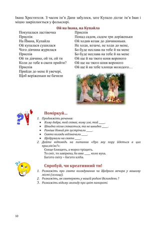10
Івана Хрестителя. З часом ім’я Дани забулося, зате Купало дістає ім’я Іван і
міцно закріплюється у фольклорі.
Ой на Івана, на Купайла
Покупалася ластівочка
Приспів:
На Йвана, Купайла
Ой купалася сушилася
Чого дівчина журилася
Приспів
Ой ти дівчино, ой ти, ой ти
Коли до тебе в свати прийти?
Приспів
Прийди до мене й увечері,
Щоб воріженьки не бачили
Приспів
Понад садом, садом три доріженьки
Ой ходив козак до дівчиноньки.
Не ходи, козаче, не ходи до мене,
Бо буде неслава на тебе й на мене
Бо буде неслава на тебе й на мене
Ой ще й на твого коня вороного
Ой ще на твого коня вороного
Ой ще й на тебе хлопця молодого…
Поміркуй…
1. Продовжіть речення:
 Кому добре, той співає, кому зле, той _____.
 Швидко пісня співається, та не швидко _____.
 Раніше Новий рік зустрічали _____.
 Свято коляди відзначали _____.
 Щедрували на свято _____.
2. Дайте відповідь на питання «Про яку пору йдеться в цих
прислів’ях?»:
Сонце блищить, а мороз тріщить.
То сніг, то завірюха, бо вже _____ коло вуха.
Багато снігу – багато хліба.
Спробуй, чи креативний ти!
1. Розкажіть про свято колядування чи Щедрого вечора у вашому
місті (селищі).
2. Розкажіть, як святкують у вашій родині Великдень ?
3. Розкажіть відому легенду про цвіт папороті.
 