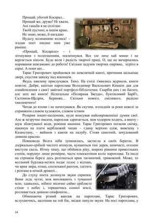 14
Прощай, убогий Косарал...
Прощай же, друже! Ні хвали,
Ані ганьби я не сплітаю
Твоїй пустині; в іншім краю,
Не знаю, може, й нагадаю
Нудьгу колишнюю колись! –
згадав поет писане ним уже
раніше.
«Прощай, Косарале» – і
зітхнувши з полегшенням, посміхнувся. Все зле лихе хай минає і не
вертається ніколи. Буде воля і радість творчої праці. О, ще не вичерпались
поривання невгамовні до роботи! Скільки задумів творчих омріяно, зігріто в
серці. А поки що...
Тарас Григорович пройшовся по невеличкій каюті, причинив щільніше
двері, спустив завіску над віконцем.
Якусь хвилину прислухався. Тихо. На столі з'явились журнали, книги
новітні. Добре, капітан пароплава Володимир Васильович Кишкін дав для
ознайомлення з своєї завітної портфелі-бібліотечки. Скарбів цих і не багато,
але зате які книги! Нелегальна «Полярная Звезда», бунтівливий Барб'є,
Салтиков-Щедрін, Беранже... Скільки нового, сміливого, радісно
хвилюючого!
Читав до втоми і не начитувався. Як скучив, зголоднів за роки неволі за
справжнім словом художнім, словом істини
Розкрив зошит-щоденник, куди вписував найсокровенніші думки свої.
Але ж незручно писати, пароплав здригається, мов ходором ходить, а внизу -
шум збовтуваної води, ревіння машини. Тарас Григорович погасив свічку,
накинув на плечі верблюжий чапан – єдину верхню одіж, вивезену з
Казахстану, – вийшов з каюти на палубу. Стояв самотній, зачудований
дивною красою.
Повновода Волга ніби зупинилась, застигла в своїх берегах. В
дзеркально-срібній чистоті втонули, купаються тіні дерев, шпичасті, оголені
виступи скель. Нічну тишу, що обійняла ріку, широкі рівнини приволзьких
степів, порушує лише розмірне, часте плюскотіння коліс пароплава. Та іноді
на стрімкім березі десь розітнеться крик таємничий, тривожний. Може, то
волзький бурлака-нетяга подає голос з відчаю,
чи крик звіра, птиці, сполоханої раптом, злетить
і розтане в нічній дрімоті...
До слуху поета долинули звуки скрипки.
Вони ледь чутні, мов випливають з туманної
мли; здавалось, нібито місячне сяйво сріблясте
стікає з небес і, торкаючись сонної землі,
розливається дивною симфонією...
Обминаючи різний вантаж на пароплаві, Тарас Григорович,
вслухаючись, заспішив на той бік, звідки линули звуки. На носі пароплава, у
 