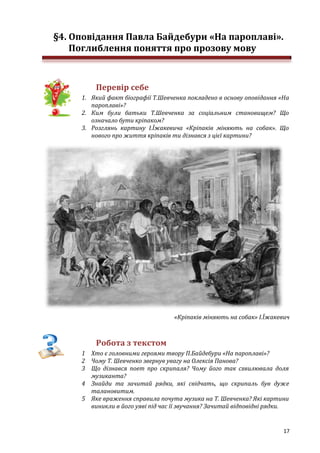 17
§4. Оповідання Павла Байдебури «На пароплаві».
Поглиблення поняття про прозову мову
Перевір себе
1. Який факт біографії Т.Шевченка покладено в основу оповідання «На
пароплаві»?
2. Ким були батьки Т.Шевченка за соціальним становищем? Що
означало бути кріпаком?
3. Розглянь картину І.Їжакевича «Кріпаків міняють на собак». Що
нового про життя кріпаків ти дізнався з цієї картини?
«Кріпаків міняють на собак» І.Їжакевич
Робота з текстом
1 Хто є головними героями твору П.Байдебури «На пароплаві»?
2 Чому Т. Шевченко звернув увагу на Олексія Панова?
3 Що дізнався поет про скрипаля? Чому його так схвилювала доля
музиканта?
4 Знайди та зачитай рядки, які свідчать, що скрипаль був дуже
талановитим.
5 Яке враження справила почута музика на Т. Шевченка? Які картини
виникли в його уяві під час її звучання? Зачитай відповідні рядки.
 
