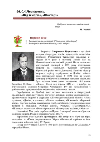 23
§6. С.Ф.Черкасенко.
«Під землею», «Шахтарі»
Майбутнє належить людям чесної
праці.
М. Горький
Перевір себе
1. Чи знаєте ви, як пов'язаний С.Черкасенко з Донбасом?
2. Яких проблем торкався автор у своїх творах?
Творчість Спиридона Черкасенка – це цілий
материк літератури: поезія, драматургія, педагогіка.
Спиридон Федосійович Черкасенко народився 24
грудня 1876 року в містечку Новий Буг на
Миколаївщині в селянській родині. Після закінчення
учительської семінарії з 1895 року вчителював,
зокрема на Лідіївських рудниках (сучасний
Кіровський район міста Донецька). Помітне місце у
творчості періоду перебування на Донбасі займала
тема шахтарської праці. У 1892 році на землях
поміщиці Горбачової з'являється невелика шахта, яка
була названа ім'ям дочки засновника цієї шахти
бельгійця О.Шена – «Лідія». Сюди під кінець XIX ст. і прибув на
вчителювання молодий Спиридон Черкасенко. Тут він познайомився з
робітниками, праця яких була надзвичайно небезпечна і важка.
Перебуваючи на Донбасі, поет активно включився в літературний
процес цього краю, виступаючи спочатку з віршами, а потім з оповіданнями і
драматичними творами в журналах «Літературно-науковий вісник», «Нова
громада», «Дзвін», в альманах «Перша ластівка», «В неволі», «Терновий
вінок». Картини побуту шахтарських сімей, виробничі стосунки письменник
розкрив в оповіданні «Чорний блиск», «Чепуха», «Необережність»,
«П’яниця», «Ахметка», «Вони перемогли», «Блажчукове весілля», «Юдита».
Наприкінці 20-х років переїхав до Праги. В еміграції написав «Пригоди
молодого лицаря. Роман з козацьких часів» (1937).
Черкасенко став відомим драматургом. Він автор п’єс «Про що тирса
шелестіла…», «Казка старого млина». Збірка «Маленький горбань» та інші
оповідання вийшли в світ у 1912 році.
Помер поет у Празі 8 лютого 1940 року, його поховали на Ольшанах, у
передмісті Праги.
 
