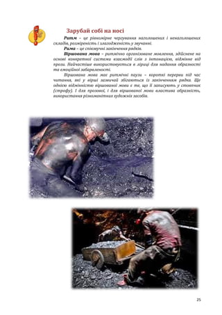 25
Зарубай собі на носі
Ритм – це рівномірне чергування наголошених і ненаголошених
складів, розміреність і злагодженість у звучанні.
Рима – це співзвучні закінчення рядків.
Віршована мова – ритмічно організоване мовлення, здійснене на
основі конкретної системи взаємодії слів з інтонацією, відмінне від
прози. Найчастіше використовується в ліриці для надання образності
та емоційної забарвленості.
Віршована мова має ритмічні паузи – короткі перерви під час
читання, які у вірші зазвичай збігаються із закінченням рядка. Ще
однією відмінністю віршованої мови є те, що її записують у стовпчик
(строфу). І для прозової, і для віршованої мови властива образність,
використання різноманітних художніх засобів.
 