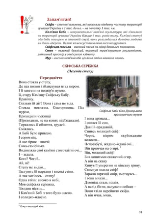 33
Запам’ятай!
Скіфи – степові племена, які населяли південну частину території
сучасної України в 1 тис. до н.е. – на початку 1 тис. н.е.
Кам’яна Баба – монументальні кам'яні скульптури, які з'явилися
на території сучасної України більше 6 тис. років тому. Кам'яні статуї
або баби поширені в степовій смузі, вони розглядалися давніми людьми
як ідоли-обереги. Великі камені установлювалися на курганах.
Скіфська могила – високий насип на місці давнього поховання.
Степ – великий безлісий, вкритий трав'янистою рослинністю,
рівнинний простір у зоні сухого клімату.
Мур – висока кам'яна або цегляна стіна навколо чогось.
СКІФСЬКА СЕРЕЖКА
(Легенда степу)
Передцвіття
Вона стояла у степу,
Де пах полин і зблискував птах пером.
І її завезли на подвір'я музею.
її, стару Кам'яну Скіфську Бабу.
Правічну.
Скільки їй літ? Вона і сама не віда.
Стояла мовчазна. Одсторонена. Під
муром,
Приходили чужинці
(Приходили, не на конях під'їжджали).
Торкались її обличчя, грудей.
Сміялись.
А Бабі було кривдно.
І сором пік.
А ще гірше – вночі:
Сама-самісінька.
Видивляла свої кам'яні стосотлітні очі...
І – ждала.
Кого? Чого?..
Ай, ні!
Степу не видко...
Застують їй паркани і високі стіни.
А так хотілось – степу!
Одна втіха: високо в небі,
Мов скіфська сережка,
Зіходив місяць...
І Кам'яній Бабі з того було щасно.
І солодко-млосно.
Скіфські баби біля Донецького
краєзнавчого музею
І вона дрімала...
І снився їй сон,
Давній-прадавній,
Снивсь молодий скіф!
Чорне, вітром скуйовджене
волосся...
Непозабуті, жадано-ждані очі...
Він примчав на огирі. 1
Він, молодий скіф!
Бив копитьми скажений огир.
А він на скаку
Кинув її уперегин на кінську гриву.
Свиснув знагла скіф!
Заржав гарячий опір, зметнувсь –
І вони мчали...
Дзвеніла сталь підків.
А вслід бігли, валували собаки –
Вони хтіли перейняти скіфа.
А він мчав, мчав,
1
Огир – молодий кінь
 