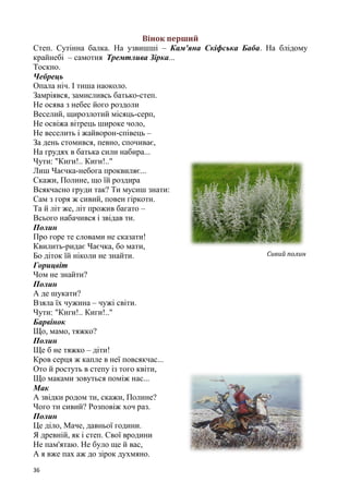 36
Вінок перший
Степ. Сутінна балка. На узвишші – Кам'яна Скіфська Баба. На блідому
крайнебі – самотня Тремтлива Зірка...
Тоскно.
Чебрець
Опала ніч. І тиша наоколо.
Замріявся, замисливсь батько-степ.
Не осява з небес його роздоли
Веселий, щирозлотий місяць-серп,
Не освіжа вітрець широке чоло,
Не веселить і жайворон-співець –
За день стомився, певно, спочиває,
На грудях в батька сили набира...
Чути: "Киги!.. Киги!.."
Лиш Чаєчка-небога проквиляє...
Скажи, Полине, що їй роздира
Всякчасно груди так? Ти мусиш знати:
Сам з горя ж сивий, повен гіркоти.
Та й літ же, літ прожив багато –
Всього набачився і звідав ти.
Полин
Про горе те словами не сказати!
Квилить-ридає Чаєчка, бо мати,
Бо діток їй ніколи не знайти.
Горицвіт
Чом не знайти?
Полин
А де шукати?
Взяла їх чужина – чужі світи.
Чути: "Киги!.. Киги!.."
Барвінок
Що, мамо, тяжко?
Полин
Ще б не тяжко – діти!
Кров серця ж капле в неї повсякчас...
Ото й ростуть в степу із того квіти,
Що маками зовуться поміж нас...
Мак
А звідки родом ти, скажи, Полине?
Чого ти сивий? Розповіж хоч раз.
Полин
Це діло, Маче, давньої години.
Я древній, як і степ. Свої вродини
Не пам'ятаю. Не було ще й вас,
А я вже пах аж до зірок духмяно.
Сивий полин
 