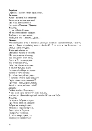 38
Барвінок
Стривай, Полине. Люди йдуть сюди.
Волошка
Юнак і дівчина. Які вродливі!
Кохаються, видать, щасливі.
Що їм до давньої біди?!
Надходять Хлопець і Дівчина.
Хлопець
Ну, ось і Баба Кам'яна.
Як живемо? Привіт, Бабусю!
Знайомся: це – моя жона...
Майбутня б то – Явдоха... Дуся...
Дівчина
Який швидкий! Уже й засватав. Сьогодні ж тільки познайомилися. Та й то,
знаєш... Таких чоловіків у мене – ой-ой-ой!.. А до того ж і не Явдоха я, і не
Дуся, а Діана або Діна.
Хлопець (сміючись)
Швидкий! Казала ж бо сама,
Що в атомно-космічну еру
Все швидкості старі лама,
Епоха ж бо така модерна...
Усе стислішає: і час,
І відстані, й життя людини.
У всьому рух, усе щораз
Надшвидкісні бере вершини.
Казала ж ти чи ні таке?
То, згідно мудрої доктрини,
Й кохання мусить буть швидке?!
Сиріч – модерно-реактивне?!
Простіш – лови, держи, хапай,
Кохай – спіши, спіши - кохай!
Дівчина
Смійся, смійся. По-новому...
А сам завів мене на тисячу, як не більше,
років назад. До оцієї старезної замшілої Скіфської Баби.
Хлопець
Не кривдь Бабусю задарма.
Прости на слові їй, Бабусю!
Бабуся ця, втямкуй сама,
Можливо, є прамати русів.
Вона степи ці берегла,
І їх красу, і таємниці.
А скільки горя, крові, зла
Їй довелося надивиться!
 