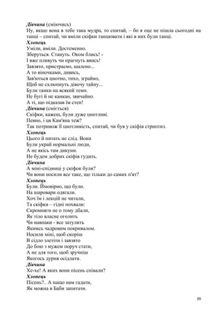 39
Дівчина (сміючись)
Ну, якщо вона в тебе така мудра, то спитай, – бо я оце не пішла сьогодні на
танці – спитай, чи вміли скіфки танцювати і які в них були танці.
Хлопець
Уміли, вміли. Достеменно.
Зберуться. Стануть. Оком блись! -
І вже пливуть чи прагнуть ввись!
Завзято, пристрасно, шалено...
А то віночками, дивись,
Зав'ються цнотно, тихо, зграйно,
Щоб не схлюпнуть дівочу тайну...
Були танки на всякий темп.
Не бугі й не канкан, звичайно.
А ті, що підказав їм степ!
Дівчина (сміється)
Скіфки, кажеш, були дуже цнотливі.
Певно, і ця Кам'яна теж?
Так потривож її цнотливість, спитай, чи був у скіфів стриптиз.
Хлопець
Цього й питать не слід. Вони
Були украй нормальні люди,
А не якісь там дикуни.
Не будем добрих скіфів гудить.
Дівчина
А міні-спідниці у скіфок були?
Чи вони носили все таке, що тільки до самих п'ят?
Хлопець
Були. Ймовірно, що були.
На шаровари одягали.
Хоч їм і лекцій не читали,
Та скіфки – гідні похвали:
Скромняги не о тому дбали,
Як тіло власне оголить
Чи навпаки - все затулить
Якимсь чадровим покривалом.
Носили міні, щоб скоріш
В сідло злетіти і завзято
До бою з мужем поруч стати,
А не для того, щоб зручніш
Якогось дурня осідлати.
Дівчина
Хе-хе! А яких вони пісень співали?
Хлопець
Пісень?.. А нащо нам гадати,
Як можна в Баби запитати.
 