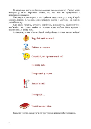 4
На сторінках цього посібника продовжиться, розпочата у п’ятому класі,
подорож у «Світ виразного слова», під час якої ви зустрінетеся з
прекрасними творами.
Література рідного краю – це скарбниця людського духу, тому її треба
вивчати, гортати її сторінки, аби не втратити зв'язок із минулим і не схибити
у майбутньому.
Юні друзі, читайте, шукайте, дивуйтеся, дізнавайтеся, захоплюйтеся і
пам’ятайте, що тільки любов до рідного краю зробить його кращим і
щасливішим.У добру путь!
А допоможуть вам пізнати рідний край рубрики, з якими ви вже знайомі:
Зарубай собі на носі
Робота з текстом
Спробуй, чи креативний ти!
Перевір себе
Попрацюй у парах
Запам’ятай!
Поміркуй…
Читай самостійно
Бажаємо успіхів, мандруючи літературними стежками Батьківщини.
 