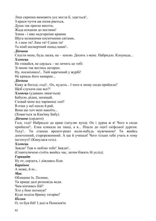 42
Лиш скрипка вимовить усе могла б, здається!..
З краси-чуття аж пісня рветься,
Душа так прагне висоти,
Жада кохання до нестями!
Злина - і вже надгорніми краями
Шуга незнаними космічними світами,
А з нею ти! Лиш ти! Єдина ти!
Та німб несмертний понад нами!..
Дівчина
Спусти мене, будь ласка, на – землю. Досить з мене. Набридло. Клоунада...
Хлопець
Не гнівайся, не сердьсь – не личить це тобі:
Зі мною так вестись негарно.
Ну, посміхнись!.. Твій наречений у журбі!
Не кривдь його намарне...
Дівчина
Кажу ж богоді, годі!.. Ох, нудота... І чого я знову сюди прийшла?
Щоб слухати оце все?!
Хлопець (удавано лякається)
Бабусю, рідна, захищай,
Сховай мене від чарівниці злої!
В очах у неї пекло й рай,
Вона що хоч мені накоїть...
(Ховається за Кам'яну Бабу).
Дівчина (сердито)
Годі, годі! Набридло до краю (затуляє вуха). Ох і дурна ж я! Чого я сюди
прийшла?.. Елка кликала на танці, а я... Пішла до оцієї скіфської дурепи.
Тьху!.. Ти станеш врешті-решт коли-небудь мужчиною! Ти якийсь
допотопний, старорежимний. А ще й учишся! Чого тільки тебе учать в тому
інституті! (Кинулася геть).
Хлопець
Зажди! Таж я люблю тебе! Зажди!..
(Спантеличено стоїть якийсь час, затим біжить їй услід).
Горицвіт
Ну от, сердега, і діждавсь біди.
Барвінок
А може, й ні...
Мак
Облишмо їх. Полине,
Ти краще далі розповідь веди.
Чим кінчивсь бій?
Хто у бою погинув?
Куди поділа бранку татарва?
Полин
О, то був бій! І досі в Понизов'ю
 