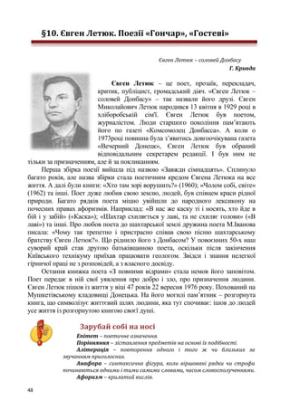 48
§10. Євген Летюк. Поезії «Гончар», «Гостеві»
Євген Летюк – соловей Донбасу
Г. Кривда
Євген Летюк – це поет, прозаїк, перекладач,
критик, публіцист, громадський діяч. «Євген Летюк –
соловей Донбасу» – так назвали його друзі. Євген
Миколайович Летюк народився 13 квітня в 1929 році в
хліборобській сім'ї. Євген Летюк був поетом,
журналістом. Люди старшого покоління пам’ятають
його по газеті «Комсомолец Донбасса». А коли о
1973році повинна була з’явитись довгоочікувана газета
«Вечерний Донецк», Євген Летюк був обраний
відповідальним секретарем редакції. І був ним не
тільки за призначенням, але й за покликанням.
Перша збірка поезії вийшла під назвою «Завжди сімнадцять». Сплинуло
багато років, але назва збірки стала поетичним кредом Євгена Летюка на все
життя. А далі були книги: «Хто там зорі ворушить?» (1960); «Чолом собі, світе»
(1962) та інші. Поет дуже любив свою землю, людей, був співцем краси рідної
природи. Багато рядків поета міцно увійшли до народного лексикону на
почесних правах афоризмів. Наприклад: «В нас же каску ті і носять, хто йде в
бій і у забій» («Каска»); «Шахтар схиляється у лаві, та не схиляє голови» («В
лаві») та інші. Про любов поета до шахтарської землі дружина поета М.Іванова
писала: «Чому так трепетно і пристрасно співав свою пісню шахтарському
братству Євген Летюк?». Що ріднило його з Донбасом? У повоєнних 50-х наш
суворий край став другою батьківщиною поета, оскільки після закінчення
Київського технікуму приїхав працювати геологом. Звідси і знання нелегкої
гірничої праці не з розповідей, а з власного досвіду.
Остання книжка поета «З повними відрами» стала немов його заповітом.
Поет передає в ній свої уявлення про добро і зло, про призначення людини.
Євген Летюк пішов із життя у віці 47 років 22 вересня 1976 року. Похований на
Мушкетівському кладовищі Донецька. На його могилі пам’ятник – розгорнута
книга, що символізує життєвий шлях людини, яка тут спочиває: ішов до людей
усе життя із розгорнутою книгою своєї душі.
Зарубай собі на носі
Епітет – поетичне означення.
Порівняння – зіставлення предметів на основі їх подібності.
Алітерація – повторення одного і того ж чи близьких за
звучанням приголосних.
Анафора – синтаксична фігура, коли віршовані рядки чи строфи
починаються одними і тими самими словами, часом словосполученнями.
Афоризм – крилатий вислів.
 
