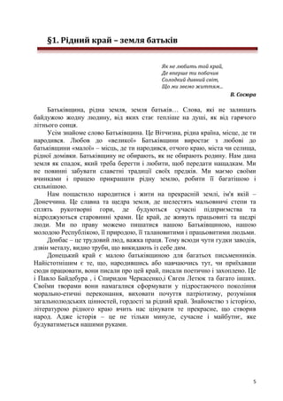 5
§1. Рідний край – земля батьків
Як не любить той край,
Де вперше ти побачив
Солодкий дивний світ,
Що ми звемо життям...
В. Сосюра
Батьківщина, рідна земля, земля батьків… Слова, які не залишать
байдужою жодну людину, від яких стає тепліше на душі, як від гарячого
літнього сонця.
Усім знайоме слово Батьківщина. Це Вітчизна, рідна країна, місце, де ти
народився. Любов до «великої» Батьківщини виростає з любові до
батьківщини «малої» – місць, де ти народився, отчого краю, міста чи селища,
рідної домівки. Батьківщину не обирають, як не обирають родину. Нам дана
земля як спадок, який треба берегти і любити, щоб передати нащадкам. Ми
не повинні забувати славетні традиції своїх предків. Ми маємо своїми
вчинками і працею прикрашати рідну землю, робити її багатішою і
сильнішою.
Нам пощастило народитися і жити на прекрасній землі, ім'я якій –
Донеччина. Це славна та щедра земля, де шелестять мальовничі степи та
сплять рукотворні гори, де будуються сучасні підприємства та
відроджуються старовинні храми. Це край, де живуть працьовиті та щедрі
люди. Ми по праву можемо пишатися нашою Батьківщиною, нашою
молодою Республікою, її природою, її талановитими і працьовитими людьми.
Донбас – це трудовий люд, важка праця. Тому всюди чути гудки заводів,
дзвін металу, видно труби, що викидають із себе дим.
Донецький край є малою батьківщиною для багатьох письменників.
Найістотнішим є те, що, народившись або навчаючись тут, чи приїхавши
сюди працювати, вони писали про цей край, писали поетично і захоплено. Це
і Павло Байдебура , і Спиридон Черкасенко,і Євген Летюк та багато інших.
Своїми творами вони намагалися сформувати у підростаючого покоління
морально-етичні переконання, виховати почуття патріотизму, розуміння
загальнолюдських цінностей, гордості за рідний край. Знайомство з історією,
літературою рідного краю вчить нас цінувати те прекрасне, що створив
народ. Адже історія – це не тільки минуле, сучасне і майбутнє, яке
будуватиметься нашими руками.
 