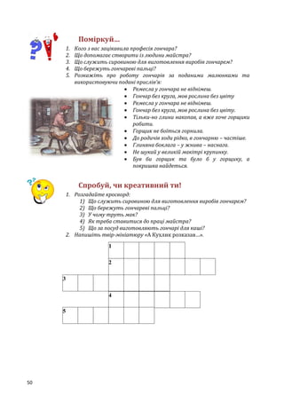 50
Поміркуй…
1. Кого з вас зацікавила професія гончара?
2. Що допомагає створити із людини майстра?
3. Що служить сировиною для виготовлення виробів гончарем?
4. Що бережуть гончареві пальці?
5. Розкажіть про роботу гончарів за поданими малюнками та
використовуючи подані прислів’я:
 Ремесла у гончара не віднімеш.
 Гончар без круга, мов рослина без цвіту
 Ремесла у гончара не віднімеш.
 Гончар без круга, мов рослина без цвіту.
 Тільки-но глини накопав, а вже хоче горщики
робити.
 Горщик не боїться горнила.
 До родичів ходи рідко, в гончарню – частіше.
 Глиняна боклага – у жнива – наснага.
 Не шукай у великій макітрі крупинку.
 Був би горщик та було б у горщику, а
покришка найдеться.
Спробуй, чи креативний ти!
1. Розгадайте кросворд:
1) Що служить сировиною для виготовлення виробів гончарем?
2) Що бережуть гончареві пальці?
3) У чому труть мак?
4) Як треба ставитися до праці майстра?
5) Що за посуд виготовляють гончарі для каші?
2. Напишіть твір-мініатюру «А Кухлик розказав…».
1
2
3
4
5
 