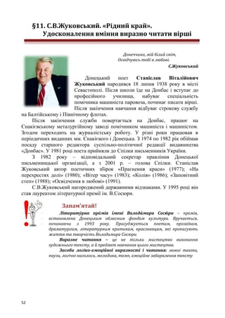 52
§11. С.В.Жуковський. «Рідний край».
Удосконалення вміння виразно читати вірші
Донеччино, мій білий світ,
Освідчуюсь тобі в любові.
С.Жуковський
Донецький поет Станіслав Віталійович
Жуковський народився 18 липня 1938 року в місті
Севастополі. Після школи їде на Донбас і вступає до
професійного училища, набуває спеціальність
помічника машиніста паровоза, починає писати вірші.
Після закінчення навчання відбуває строкову службу
на Балтійському і Північному флотах.
Після закінчення служби повертається на Донбас, працює на
Єнакієвському металургійному заводі помічником машиніста і машиністом.
Згодом переходить на журналістську роботу. У різні роки працював в
періодичних виданнях мм. Єнакієвого і Донецька. З 1974 по 1982 рік обіймав
посаду старшого редактора суспільно-політичної редакції видавництва
«Донбас». У 1981 році поета прийняли до Спілки письменників України.
З 1982 року – відповідальний секретар правління Донецької
письменницької організації, а з 2001 р. – голова Спілки. Станіслав
Жуковський автор поетичних збірок «Прагнення краси» (1977); «На
перехрестях долі» (1980); «Вітер часу» (1983); «Колія» (1986); «Заповітний
степ» (1988); «Освідчення в любові» (1991).
С.В.Жуковський нагороджений державними відзнаками. У 1995 році він
став лауреатом літературної премії ім. В.Сосюри.
Запам’ятай!
Літерату́рна пре́мія і́мені Володи́мира Сосю́ ри – премія,
встановлена Донецьким обласним фондом культури. Вручається,
починаючи з 1993 року. Присуджується поетам, прозаїкам,
драматургам, літературним критикам, краєзнавцям, які пропагують
життя та творчість Володимира Сосюри.
Виразне читання – це не тільки мистецтво виконання
художнього тексту, а й предмет навчання цього мистецтва.
Засоби логіко-емоційної виразності і читання: мовні такти,
паузи, логічні наголоси, мелодика, темп, емоційне забарвлення тексту
 