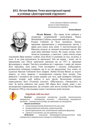 56
§12. Остап Вишня. Тема шахтарської праці
в усмішці «Доісторичний струмент»
А ми сміємося і будемо сміятися
разом із своїм дотепним,
талановитим народом
Остап Вишня
Остап Вишня… Під таким ім’ям увійшов у
літературу незрівнянний сміхотворець Павло
Михайлович Губенко, видатний майстер слова.
Родина Губенків не була заможною. Батько
працював прикажчиком у поміщицькому маєтку і
мріяв дати освіту всім дітям. У шестилітньому віці
Павлушу віддали до місцевої початкової школи. Він
дуже рано навчився читати. Як згадує сестра, часто
читав на піддашках, у самотині, і довго опісля ходив
задуманий. Брав книжки з собою, коли бігав із хлопцями до лісу, на річку, в
поле. А як умів розповідати їм прочитане! Або ще краще - казки, що їх
придумував сам. Після закінчення навчання аж до 1917 р. працював
фельдшером у лікарні. Там його полюбили всі: і персонал, і хворі, які чекали
його чергувань, наче свята. Умів поговорити з людьми, підбадьорити,
розвеселити смішними історіями, що їх тут же придумував. Але, певно, не
судилося Павлові Губенкові бути лікарем. Любов Остапа Вишні до всього
живого, до світу природи є незаперечною ознакою його натури. Тож
рибалити і полювати він ходив скоріше для того, щоб назбирати побільше
смішних історій, щоб побути в колі друзів. Величезним успіхом
користувались його «Усмішки сільські», «Мисливські», «Закордонні» та
інші. За життя побачило світ понад 100 збірок його творів, деякі з них
неодноразово перевидавалися. До останніх днів життя (помер Остап Вишня
28 вересня 1956 р.) він віддавав талант і натхнення своїм читачам.
Зарубай собі на носі
Комічне – результат контрасту, розладу, протистояння
прекрасного – потворному, низького – піднесеному, внутрішньої
пустоти – зовнішньому вигляду, що претендує на значущість.
Форми комічного:
 гумор (використання дотепності та гри слів);
 сатира (критика недоліків, суперечностей);
 іронія (прихований сміх, замаскований серйозною формою);
 сарказм («зла іронія», що має руйнівну силу).
Фейлетон – невеликий літературно-публіцистичний твір
сатиричного, викривального жанру на злободенну тему.
 