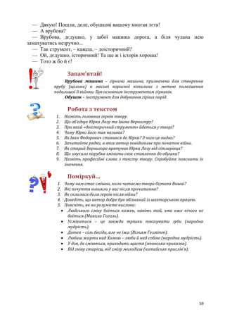 59
— Дякую! Пошли, доле, обушкові вашому многая лєта!
— А врубова?
— Врубова, дєдушко, у забої машина дорога, а біля чулана нею
замахуватись незручно...
— Так струмент, – кажеш, – доісторичний?
— Ой, дєдушко, історичний! Та ще ж і історія хороша!
— Тото ж бо й є!
Запам’ятай!
Врубова машина – гірнича машина, призначена для створення
врубу (щілини) в масиві корисної копалини з метою полегшення
подальшої її виїмки. Був основним інструментом гірників.
Обушок – інструмент для добування гірних порід.
Робота з текстом
1. Назвіть головних героїв твору.
2. Що об’єднує Юрка Лозу та Івана Вернигору?
3. Про який «доісторичний струмент» йдеться у творі?
4. Чому Юрко його так називає?
5. Як Іван Федорович ставився до Юрка? З чого це видно?
6. Зачитайте рядки, в яких автор повідомляє про початок війни.
7. Як старий Вернигора врятував Юрка Лозу від гітлерівця?
8. Що змусило парубка змінити своє ставлення до обушка?
9. Назвіть професійні слова з тексту твору. Спробуйте пояснити їх
значення.
Поміркуй…
1. Чому нам стає смішно, коли читаємо твори Остапа Вишні?
2. Які почуття виникли у вас після прочитання?
3. Як склалася доля героїв після війни?
4. Доведіть, що автор добре був обізнаний із шахтарською працею.
5. Поясніть, як ви розумієте вислови:
 Людського сміху боїться кожен, навіть той, хто вже нічого не
боїться (Микола Гоголь).
 Усміхатися – це завжди трішки показувати зуби (народна
мудрість).
 Дотеп – сіль бесіди, але не їжа (Вільям Гезмітт).
 Любиш жарти над Хомою – люби й над собою (народна мудрість).
 У дім, де сміються, приходить щастя (японська приказка).
 Від гніву старієш, від сміху молодієш (китайське прислів’я).
 