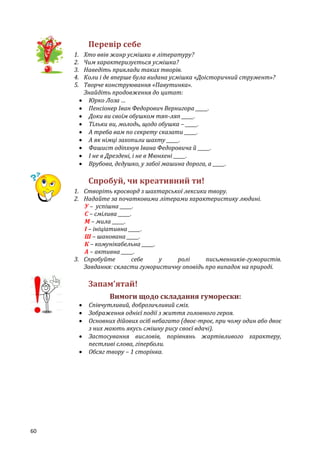 60
Перевір себе
1. Хто ввів жанр усмішки в літературу?
2. Чим характеризується усмішка?
3. Наведіть приклади таких творів.
4. Коли і де вперше була видана усмішка «Доісторичний струмент»?
5. Творче конструювання «Павутинка».
Знайдіть продовження до цитат:
 Юрко Лоза …
 Пенсіонер Іван Федорович Вернигора _____.
 Доки ви своїм обушком тяп-ляп _____.
 Тільки ви, молодь, щодо обушка – _____.
 А треба вам по секрету сказати _____.
 А як німці захопили шахту _____.
 Фашист одіпхнув Івана Федоровича й _____.
 І не в Дрездені, і не в Мюнхені _____.
 Врубова, дєдушко, у забої машина дорога, а _____.
Спробуй, чи креативний ти!
1. Створіть кросворд з шахтарської лексики твору.
2. Надайте за початковими літерами характеристику людині.
У – успішна _____.
С – смілива _____.
М – мила _____.
І – ініціативна _____.
Ш – шанована _____.
К – комунікабельна _____.
А – активна _____.
3. Спробуйте себе у ролі письменників-гумористів.
Завдання: скласти гумористичну оповідь про випадок на природі.
Запам’ятай!
Вимоги щодо складання гуморески:
 Співчутливий, доброзичливий сміх.
 Зображення однієї події з життя головного героя.
 Основних дійових осіб небагато (двоє-троє, при чому один або двоє
з них мають якусь смішну рису своєї вдачі).
 Застосування висловів, порівнянь жартівливого характеру,
пестливі слова, гіперболи.
 Обсяг твору – 1 сторінка.
 