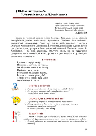 61
§13. Поети Приазов’я.
Поетичні стежки А.М.Сопільника
Нехай на світі є Бахчисарай,
Що п’є проміння місяця злотисте,
А я люблю тебе, мій рідний край,
Оновлене в багрянім сяйві місто…
В. Листопад
Багата на численні таланти земля Донбасу. Вона дала світові відомих
мандрівників, учених, винахідників, художників. Особливе місце посідають
приазовські письменники. Серед них чи не найяскравішою є постать
Анатолія Миколайовича Сопільника. Його поезії допомагають відчути любов
до рідного краю, розкрити його дивовижні таємниці. Поетичне слово А.
Сопільника – це ніби стежинка, прямуючи якою, ми не перестаємо
дивуватися його дивосвітом. Отже, разом з вітром вирушаємо у подорож
поетичною стежиною …
Вітер-юність
Рукавом тротуари витер,
Прокотився клубком по траві…
Ой, вітрисько, на те ж ти й вітер,
Щоб свистіти у голові!
Розгуляйся, як хочеш і можеш,
Розкошлать непокірно чуби!
Тільки, вітре, боронь тебе Боже
Од невдячності і злоби.
Робота з текстом
1. У чому незвичайність образу вітру в поезії? Який він?
2. Які почуття викликає цей «різний» образ вітру?
3. Чи сподобався вам такий вітер?
Спробуй, чи креативний ти!
1. Яку картину ви уявили при прочитанні даної поезії?
2. Як ви розумієте рядки: вітер «рукавом тротуари витер»,
«прокотився клубком по траві»?
3. Складіть сенкан до слова вітер.
Запам’ятай!
Сенкан – це вірш, що складається з п’яти рядків. Слово «сенкан»
походить від французького слова «п’ять» і позначає вірш у п’ять рядків.
1. Перший рядок має містити слово, яке позначає тему (звичайно, це
іменник).
 