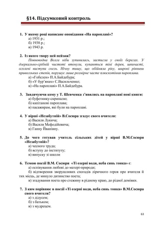 63
§14. Підсумковий контроль
1. У якому році написане оповідання «На пароплаві»?
а) 1931 р.;
б) 1938 р.;
в) 1943 р.
2. Із якого твору цей пейзаж?
Повноводна Волга ніби зупинилась, застигла у своїх берегах. У
дзеркально-срібній чистоті втонули, купаються тіні дерев, шпичасті,
оголені виступи скель. Нічну тишу, що обійняла ріку, широкі рівнини
приволзьких степів, порушує лише розмірне часте плюскотіння пароплава.
а) «Гобелен» П.А.Байдебура;
б) «У бур’янах» С.Васильченко;
в) «На пароплаві» П.А.Байдебура.
3. Завдячуючи кому у Т. Шевченка з’явились на пароплаві нові книги:
а) буфетнику-скрипалю;
б) капітанові пароплава;
в) пасажирам, які були на пароплаві.
4. У вірші «Незабутній» В.Сосюра згадує свого вчителя:
а) Василя Лукича;
б) Василя Мефодійовича;
в) Ганну Йванівну.
5. До чого готував учитель сільських дітей у вірші В.М.Сосюри
«Незабутній»?
а) чесного труда;
б) вступу до інституту;
в) випуску зі школи
6. Темою поезії В.М. Сосюри «Ті озерні води, неба синь тонка» є:
а) оспівування любові до матері-природи;
б) відтворення зворушливих спогадів ліричного героя про вчителя й
тих місць, де минуло дитинство поета;
в) згадування поета про стежину в рідному краю, до рідної домівки.
7. З ким порівнює в поезії «Ті озерні води, неба синь тонка» В.М.Сосюра
свого вчителя?
а) з дідусем;
б) з батьком;
в) з мудрецем.
 