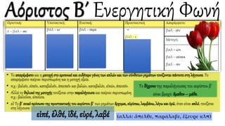 • Το απαρέμφατοκαι η μετοχήστοαρσενικόκαι ουδέτερογένοςτων απλών και των σύνθετωνρημάτωντονίζονταιπάντοτεστη λήγουσα. Το
απαρέμφατο παίρνει περισπωμένη και η μετοχή οξεία.
• π.χ.: βαλεῖν, εἰπεῖν, καταβαλεῖν, ἀπειπεῖν και βαλών, καταβαλόν, εἰπών, ἀπειπόν.
• Αλλά το θηλυκότης μετοχής τονίζεται στην παραλήγουσα και παίρνει περισπωμένη.
π.χ.: βαλοῦσα, εἰποῦσα.
• α) Το β΄ ενικόπρόσωποτης προστακτικήςτου αορίστου β΄ των ρημάτων ἔρχομαι, εὑρίσκω, λαμβάνω, λέγωκαι ὁρῶ, όταν είναι απλό, τονίζεται
στη λήγουσα:
Το δίχρονο της παραλήγουσας του αορίστου β’
είναι βραχύ: ἔμαθον – μάθε.
εἰπέ, ἐλθέ, ἰδέ, εὑρέ, λαβέ
 
