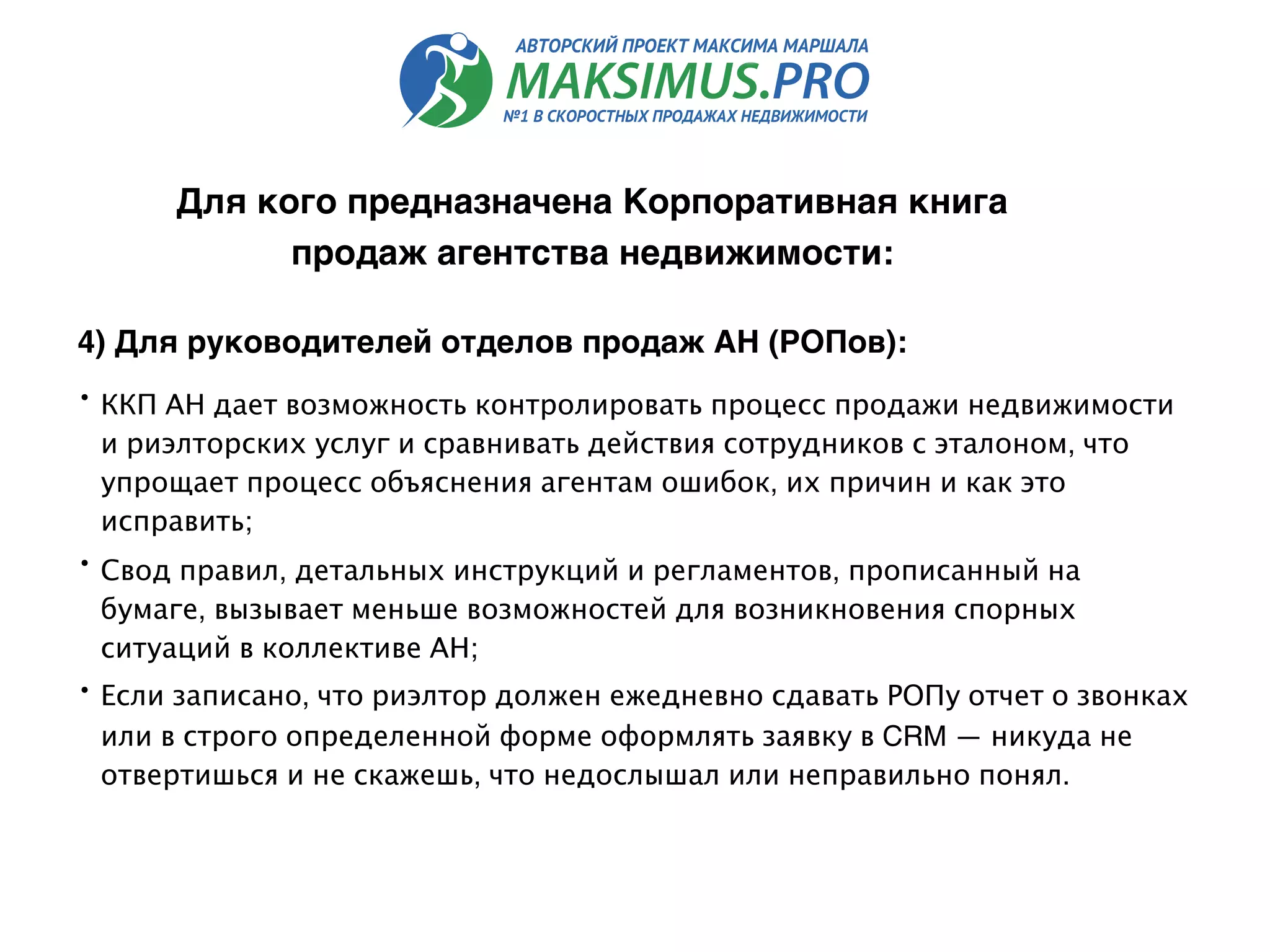 4) Для руководителей отделов продаж АН (РОПов):
• ККП АН дает возможность контролировать процесс продажи недвижимости
и риэлторских услуг и сравнивать действия сотрудников с эталоном, что
упрощает процесс объяснения агентам ошибок, их причин и как это
исправить;
• Свод правил, детальных инструкций и регламентов, прописанный на
бумаге, вызывает меньше возможностей для возникновения спорных
ситуаций в коллективе АН;
• Если записано, что риэлтор должен ежедневно сдавать РОПу отчет о звонках
или в строго определенной форме оформлять заявку в CRM — никуда не
отвертишься и не скажешь, что недослышал или неправильно понял.
Для кого предназначена Корпоративная книга
продаж агентства недвижимости:
 