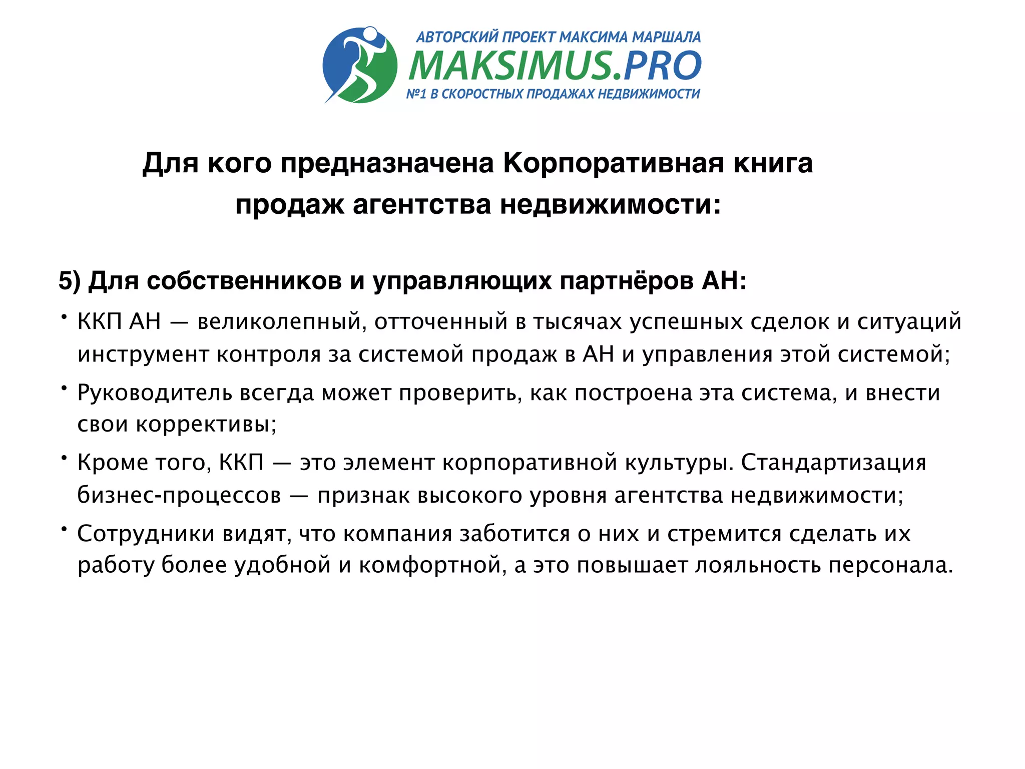 5) Для собственников и управляющих партнёров АН:
• ККП АН — великолепный, отточенный в тысячах успешных сделок и ситуаций
инструмент контроля за системой продаж в АН и управления этой системой;
• Руководитель всегда может проверить, как построена эта система, и внести
свои коррективы;
• Кроме того, ККП — это элемент корпоративной культуры. Стандартизация
бизнес-процессов — признак высокого уровня агентства недвижимости;
• Сотрудники видят, что компания заботится о них и стремится сделать их
работу более удобной и комфортной, а это повышает лояльность персонала.
Для кого предназначена Корпоративная книга
продаж агентства недвижимости:
 