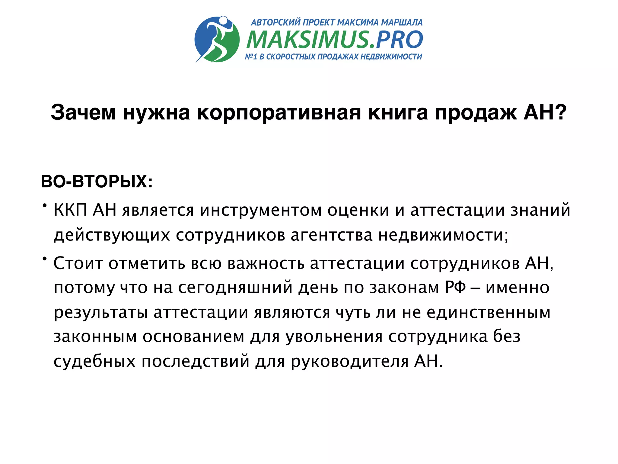 ВО-ВТОРЫХ:
• ККП АН является инструментом оценки и аттестации знаний
действующих сотрудников агентства недвижимости;
• Стоит отметить всю важность аттестации сотрудников АН,
потому что на сегодняшний день по законам РФ – именно
результаты аттестации являются чуть ли не единственным
законным основанием для увольнения сотрудника без
судебных последствий для руководителя АН.
Зачем нужна корпоративная книга продаж АН?
 