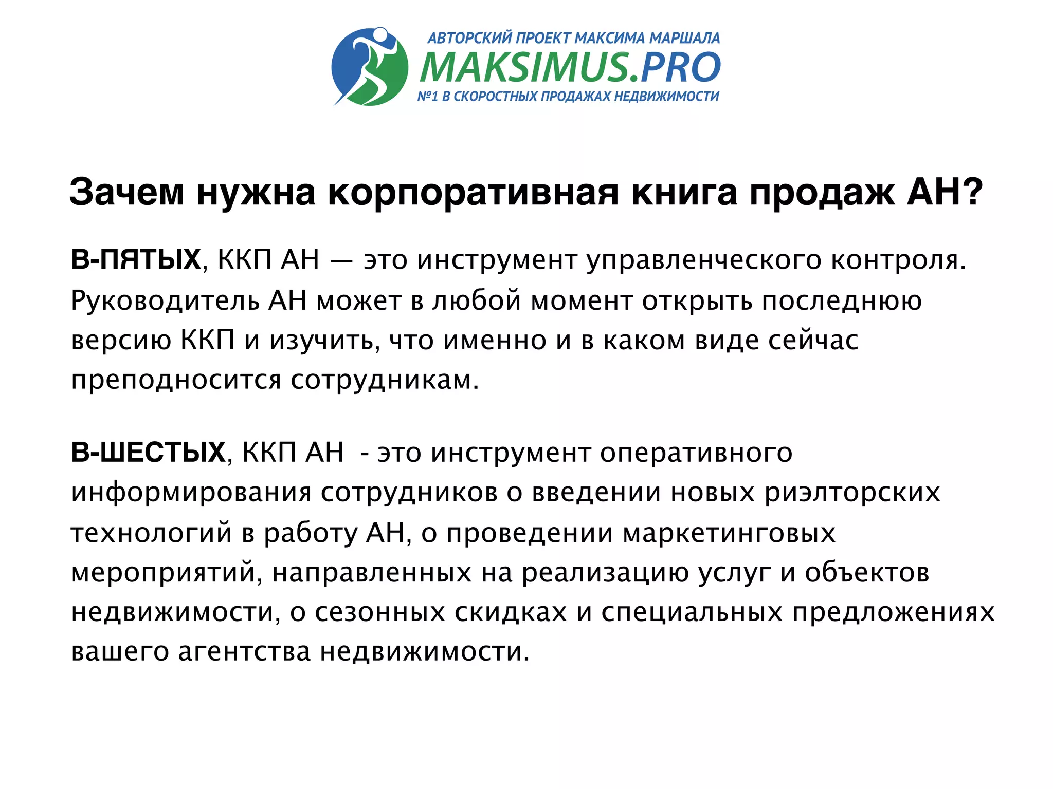 В-ПЯТЫХ, ККП АН — это инструмент управленческого контроля.
Руководитель АН может в любой момент открыть последнюю
версию ККП и изучить, что именно и в каком виде сейчас
преподносится сотрудникам.
В-ШЕСТЫХ, ККП АН  - это инструмент оперативного
информирования сотрудников о введении новых риэлторских
технологий в работу АН, о проведении маркетинговых
мероприятий, направленных на реализацию услуг и объектов
недвижимости, о сезонных скидках и специальных предложениях
вашего агентства недвижимости.
Зачем нужна корпоративная книга продаж АН?
 