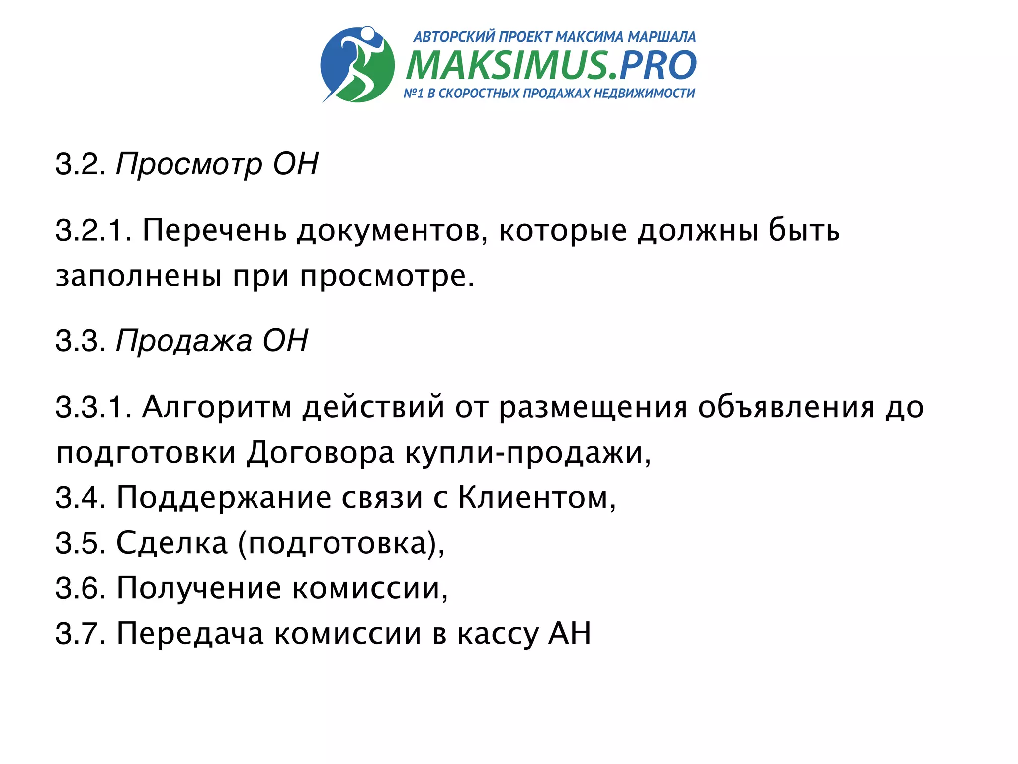 3.2. Просмотр ОН
3.2.1. Перечень документов, которые должны быть
заполнены при просмотре.
3.3. Продажа ОН
3.3.1. Алгоритм действий от размещения объявления до
подготовки Договора купли-продажи,
3.4. Поддержание связи с Клиентом,
3.5. Сделка (подготовка),
3.6. Получение комиссии,
3.7. Передача комиссии в кассу АН
 