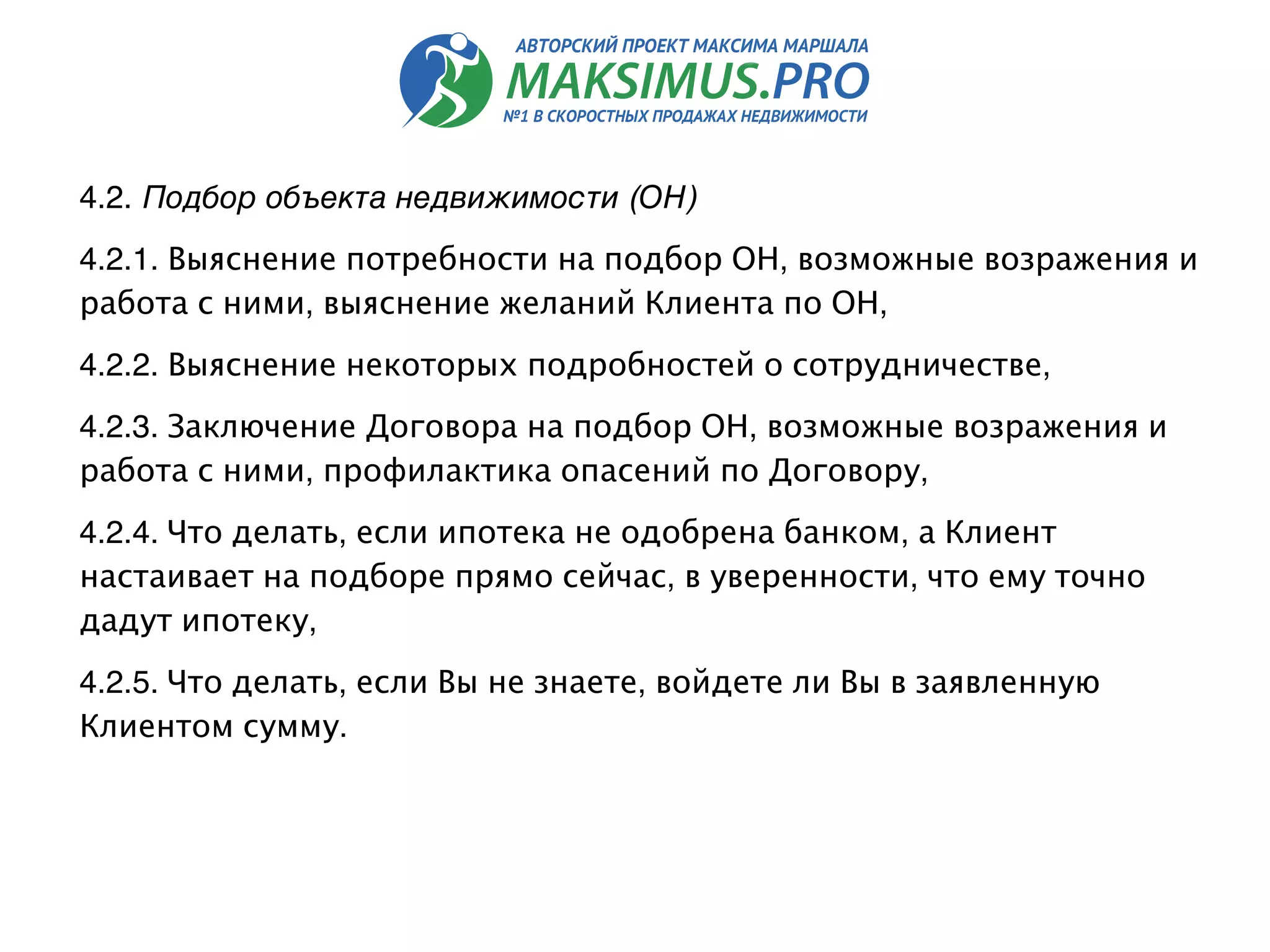 4.2. Подбор объекта недвижимости (ОН) 
4.2.1. Выяснение потребности на подбор ОН, возможные возражения и
работа с ними, выяснение желаний Клиента по ОН,
4.2.2. Выяснение некоторых подробностей о сотрудничестве,
4.2.3. Заключение Договора на подбор ОН, возможные возражения и
работа с ними, профилактика опасений по Договору,
4.2.4. Что делать, если ипотека не одобрена банком, а Клиент
настаивает на подборе прямо сейчас, в уверенности, что ему точно
дадут ипотеку,
4.2.5. Что делать, если Вы не знаете, войдете ли Вы в заявленную
Клиентом сумму.
 
