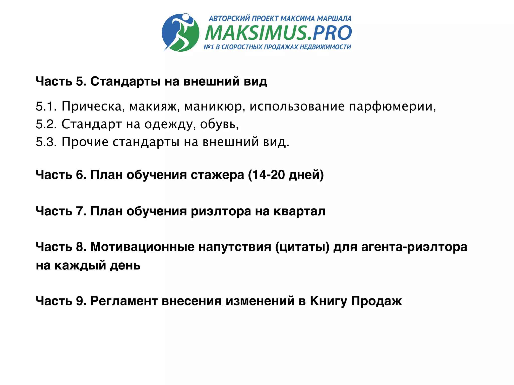 Часть 5. Стандарты на внешний вид 
5.1. Прическа, макияж, маникюр, использование парфюмерии,
5.2. Стандарт на одежду, обувь,
5.3. Прочие стандарты на внешний вид.
Часть 6. План обучения стажера (14-20 дней)
Часть 7. План обучения риэлтора на квартал
Часть 8. Мотивационные напутствия (цитаты) для агента-риэлтора
на каждый день
 
Часть 9. Регламент внесения изменений в Книгу Продаж
 