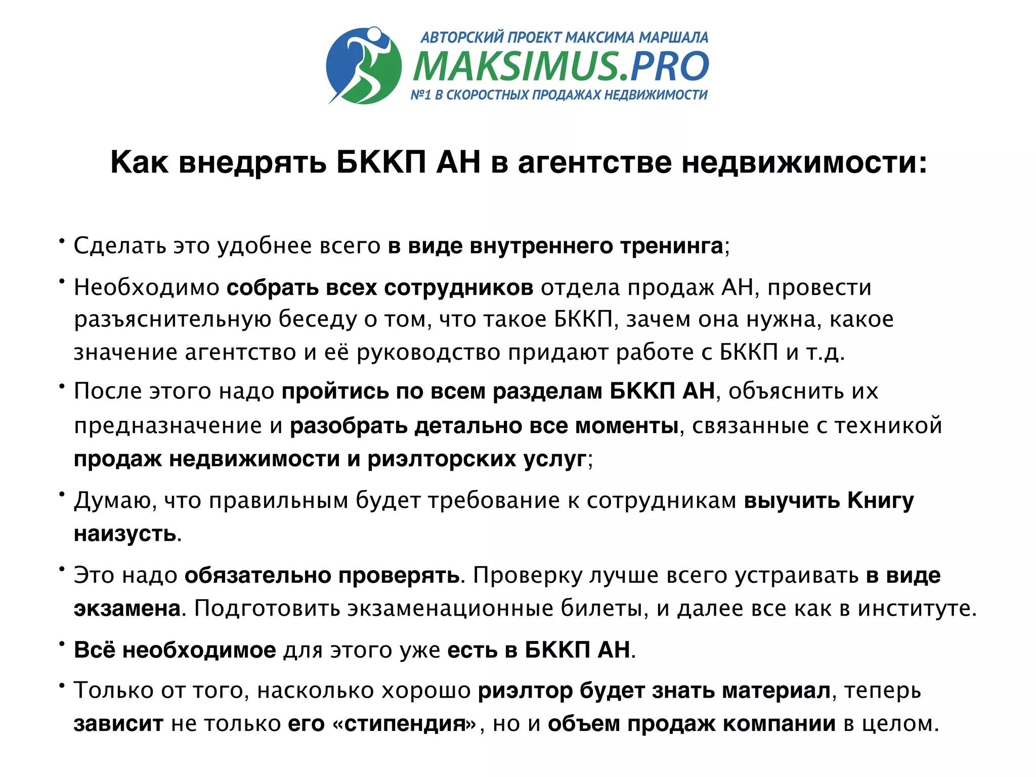 Как внедрять БККП АН в агентстве недвижимости: 
• Сделать это удобнее всего в виде внутреннего тренинга;
• Необходимо собрать всех сотрудников отдела продаж АН, провести
разъяснительную беседу о том, что такое БККП, зачем она нужна, какое
значение агентство и её руководство придают работе с БККП и т.д.
• После этого надо пройтись по всем разделам БККП АН, объяснить их
предназначение и разобрать детально все моменты, связанные с техникой
продаж недвижимости и риэлторских услуг;
• Думаю, что правильным будет требование к сотрудникам выучить Книгу
наизусть.
• Это надо обязательно проверять. Проверку лучше всего устраивать в виде
экзамена. Подготовить экзаменационные билеты, и далее все как в институте.
• Всё необходимое для этого уже есть в БККП АН.
• Только от того, насколько хорошо риэлтор будет знать материал, теперь
зависит не только его «стипендия», но и объем продаж компании в целом.
 