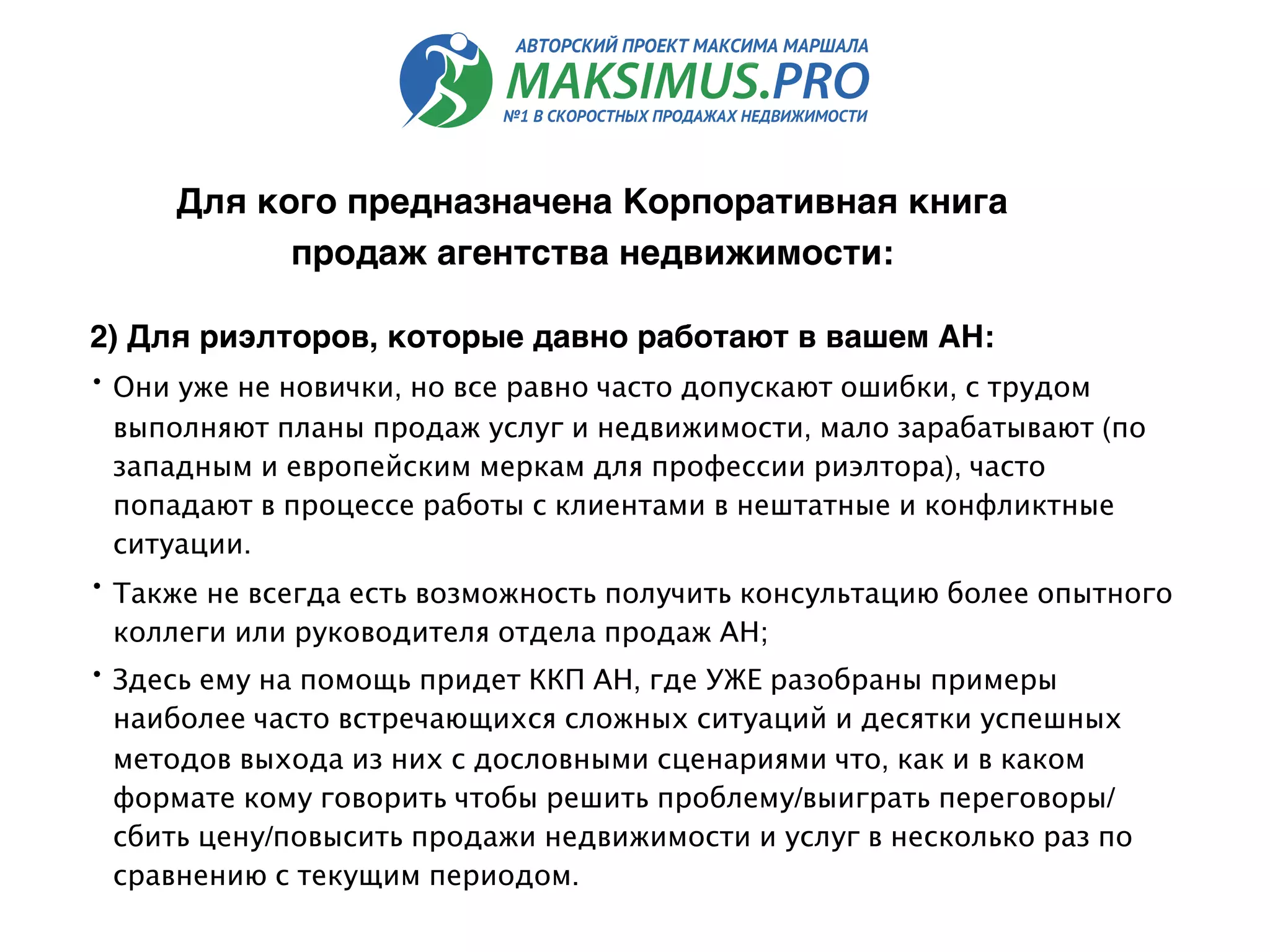 2) Для риэлторов, которые давно работают в вашем АН:
• Они уже не новички, но все равно часто допускают ошибки, с трудом
выполняют планы продаж услуг и недвижимости, мало зарабатывают (по
западным и европейским меркам для профессии риэлтора), часто
попадают в процессе работы с клиентами в нештатные и конфликтные
ситуации.
• Также не всегда есть возможность получить консультацию более опытного
коллеги или руководителя отдела продаж АН;
• Здесь ему на помощь придет ККП АН, где УЖЕ разобраны примеры
наиболее часто встречающихся сложных ситуаций и десятки успешных
методов выхода из них с дословными сценариями что, как и в каком
формате кому говорить чтобы решить проблему/выиграть переговоры/
сбить цену/повысить продажи недвижимости и услуг в несколько раз по
сравнению с текущим периодом.
Для кого предназначена Корпоративная книга
продаж агентства недвижимости:
 