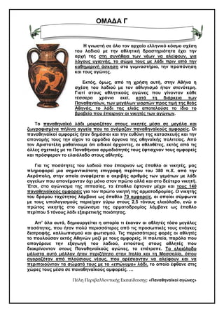 ΟΜΑ∆Α Γ
Η γνωστή σε όλο τον αρχαίο ελληνικό κόσµο σχέση
του λαδιού µε την αθλητική δραστηριότητα έχει την
αρχή της στη συνήθεια των νέων να αλείφουν, για
λόγους υγιεινής, το σώµα τους µε λάδι πριν από την
καθηµερινή άσκηση στα γυµναστήρια, την προπόνηση
και τους αγώνες.
Εκτός, όµως, από τη χρήση αυτή, στην Αθήνα η
σχέση του λαδιού µε τον αθλητισµό ήταν στενότερη.
Γιατί στους αθλητικούς αγώνες που γίνονταν κάθε
τέσσερα χρόνια εκεί, κατά τη διάρκεια των
Παναθηναίων, των µεγάλων γιορτών προς τιµή της θεάς
Αθηνάς, το λάδι της ελιάς αποτελούσε το ίδιο το
βραβείο που έπαιρναν οι νικητές των αγώνων.
Το παναθηναϊκό λάδι µοιραζόταν στους νικητές µέσα σε µεγάλα και
ζωγραφισµένα πήλινα αγγεία που τα ονόµαζαν παναθηναϊκούς αµφορείς. Οι
παναθηναϊκοί αµφορείς ήταν δηµόσιοι και την ευθύνη της κατασκευής και την
απονοµής τους την είχαν τα αρµόδια όργανα της αθηναϊκής πολιτείας. Από
τον Αριστοτέλη µαθαίνουµε ότι ειδικοί άρχοντες, οι αθλοθέτες, εκτός από τις
άλλες σχετικές µε τα Παναθήναια αρµοδιότητές τους έφτιαχναν τους αµφορείς
και πρόσφεραν το ελαιόλαδο στους αθλητές.
Για τις ποσότητες του λαδιού που έπαιρναν ως έπαθλο οι νικητές, µας
πληροφορεί µια σηµαντικότατη επιγραφή περίπου του 380 π.Χ. από την
Ακρόπολη, στην οποία αναφέρεται ο ακριβής αριθµός των γεµάτων µε λάδι
αγγείων που απονέµονταν όχι µόνο στον πρώτο αλλά και στο δεύτερο νικητή.
Έτσι, στο αγώνισµα της ιππασίας, τα έπαθλα έφταναν µέχρι και τους 140
παναθηναϊκούς αµφορείς για τον πρώτο νικητή της αρµατοδροµίας. Ο νικητής
του δρόµου ταχύτητας λάµβανε ως έπαθλο 70 αµφορείς, οι οποίοι σύµφωνα
µε τους υπολογισµούς περιείχαν γύρω στους 2,5 τόνους ελαιόλαδο, ενώ ο
πρώτος νικητής στο αγώνισµα της αρµατοδροµίας λάµβανε ως έπαθλο
περίπου 5 τόνους λάδι εξαιρετικής ποιότητας.
Απ’ όλα αυτά, δηµιουργείται η απορία τι έκαναν οι αθλητές τόσο µεγάλες
ποσότητες, που ήταν πολύ περισσότερες από τις προσωπικές τους ανάγκες
διατροφής, καλλωπισµού και φωτισµού. Τις περισσότερες φορές οι αθλητές
το πουλούσαν εκτός Αθηνών µαζί µε τους αµφορείς. Η πολιτεία, παρόλο που
απαγόρευε την εξαγωγή του λαδιού, εντούτοις στους αθλητές που
διακρίνονταν στους Παναθηναϊκούς αγώνες, το επέτρεπε. Το ελαιόλαδο
µάλιστα αυτό µάλλον ήταν περιζήτητο στην Ιταλία και τη Μασσαλία, όπου
αγοραζόταν από πλούσιους νέους, που αρέσκονταν να αλείφουν και να
περιποιούνταν τα σώµατά τους µε το «επώνυµο» λάδι, το οποίο έφθανε στις
χώρες τους µέσα σε παναθηναϊκούς αµφορείς. …
Πύλη Περιβαλλοντικής Εκ̟αίδευσης: «Παναθηναϊκοί αγώνες»
 
