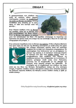 ΟΜΑ∆Α Ε
Η χρησιµοποίηση των κλαδιών της
ελιάς σε πολλών ειδών αρχαίες
τελετουργίες ενισχύει το συµβολισµό
της ελιάς ως δέντρο του καλού. Επίσης
συνδέθηκε στις λατρείες µε το φως,
αφού το λάδι στο καντήλι καίει και
φωτίζει…
Στην Παλαιά ∆ιαθήκη είναι το δέντρο
της ελπίδας, αλλά και το δέντρο που
είναι αγγελιοφόρος του θείου ελέους.
Είναι το δέντρο που φέρνει τη γαλήνη
µετά τον κατακλυσµό του Νώε: «Το βραδάκι επέστρεψε το περιστέρι και
κρατούσε ένα φύλλο ελιάς στο στόµα του και κατάλαβε ο Νώε ότι το νερό είχε
υποχωρήσει στη στεριά…»
Στην ελληνική παράδοση είναι το δέντρο της ειρήνης. Η ίδια η Ειρήνη (θεότητα
που ήταν κόρη του ∆ία και της Θέτιδας) εικονιζόταν µε κλαδί ελιάς στα χέρια
της. Στους πολέµους δεν υπήρχε καλύτερος τρόπος αλλά και καλύτερο
σύµβολο για τη λήξη των πολεµικών επιχειρήσεων. Οι
αγγελιοφόροι που στέλνονταν για να µεταφέρουν το
µήνυµα της ειρήνης ή να ζητήσουν ανακωχή έπρεπε
να κρατούν στο χέρι τους κλάδον ελαίας. Ήταν το
αναµφισβήτητο ιερό σύµβολο που δήλωνε τις
προθέσεις εκείνων που αποφάσιζαν να το στείλουν. Η
Ιοκάστη µετέφερε κλαδί ελιάς στον Πολυνείκη
ζητώντας του να συµφιλιωθεί µε τον αδερφό του
Ετεοκλή, στην τραγική ιστορία του Οιδίποδα. Οι
αντιλήψεις για το συµβολισµό των κλάδων της ελιάς
αλλά και του ίδιου του δέντρου, διατηρήθηκαν ακόµη και στις νεώτερες
εποχές. Η φράση «κλάδον ελαίας» διατηρείται ακόµη στην ελληνική γλώσσα
και δηλώνει ειρηνική διάθεση και θέληση («τείνει κλάδον ελαίας ή ήρθε µε
κλάδο ελαίας».
Πύλη Περιβαλλοντικής Εκ̟αίδευσης: «Συµβολική χρήση της ελιάς»
 