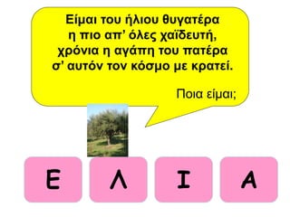 E Λ ΑΙ
Είμαι του ήλιου θυγατέρα
η πιο απ’ όλες χαϊδευτή,
χρόνια η αγάπη του πατέρα
σ’ αυτόν τον κόσμο με κρατεί.
Ποια είμαι;
 