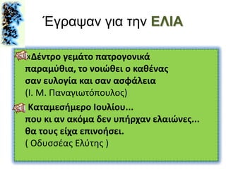 Έγραψαν για την ΕΛΙΑ
«Δέντρο γεμάτο πατρογονικά
παραμύθια, το νοιώθει ο καθένας
σαν ευλογία και σαν ασφάλεια
(Ι. Μ. Παναγιωτόπουλος)
Καταμεσήμερο Ιουλίου...
που κι αν ακόμα δεν υπήρχαν ελαιώνες...
θα τους είχα επινοήσει.
( Οδυσσέας Ελύτης )
 