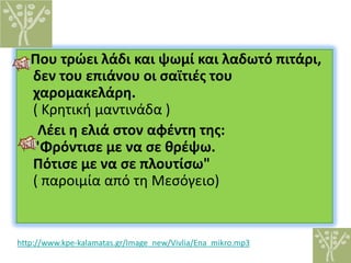 Που τρώει λάδι και ψωμί και λαδωτό πιτάρι,
δεν του επιάνου οι σαϊτιές του
χαρομακελάρη.
( Κρητική μαντινάδα )
Λέει η ελιά στον αφέντη της:
"Φρόντισε με να σε θρέψω.
Πότισε με να σε πλουτίσω"
( παροιμία από τη Μεσόγειο)
http://www.kpe-kalamatas.gr/Image_new/Vivlia/Ena_mikro.mp3
 