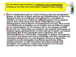 § Από τα προϊστορικά χρόνια τα δυο πολύτιμα υγρά του μεσογειακού
χώρου, το λάδι και το κρασί, φαίνεται να διαδραματίζουν το δικό τους
ξεχωριστό ρόλο στις διάφορες τελετές. Πρώτον, η συνήθεια να
αλείφουν το σώμα των νεκρών με λάδι μαρτυρείται από τα ομηρικά
χρόνια. Όταν σκοτώνεται στην Τροία ο Σαρπηδόνας, ο Δίας
απαρηγόρητος από το θάνατο του αγαπημένου του γιου, δίνει εντολή
στον Απόλλωνα να βοηθήσει να τον πάρουν από το πεδίο της μάχης,
να τον περιποιηθούν, να τον πλύνουν και να τον αλείψουν με λάδι.
Εκτός από την περιποίηση του σώματος στις νεκρικές τελετουργίες οι
ομηρικοί ήρωες χρησιμοποιούν το λάδι, μαζί και το κρασί, ως νεκρική
προσφορά. Μια τέτοια προσφορά κάνει ο Αχιλλέας στο νεκρό
Πάτροκλο. Επίσης, ο Παυσανίας, περιγράφει το τρίψιμο του σώματος
των ικετών πριν μπουν στο ναό με ελαιόλαδο, που ήταν πράγματι μια
ολόκληρη ιεροτελεστία. Για τους αρχαίους Έλληνες ο ικέτης που
αλειφόταν με λάδι απολάμβανε της θεϊκής προστασίας. Τέλος,
χρησιμοποιούσαν το λάδι σαν δώρο στους θεούς μαζί με άλλα
γεννήματα, όπως φρούτα, σιτάρι, μέλι και κρασί, ενώ στα ιερά
καντήλια των ναών έκαιγαν πάντα λάδι ελιάς.
Στο πιο κάτω κείμενο έπρεπε να υπάρχουν πέντε παράγραφοι
ανάλογα με την ιδέα που αναπτύσσει η καθεμία. Ποιες είναι;
 