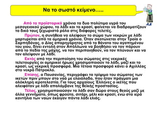 Από τα προϊστορικά χρόνια τα δυο πολύτιμα υγρά του
μεσογειακού χώρου, το λάδι και το κρασί, φαίνεται να διαδραματίζουν
το δικό τους ξεχωριστό ρόλο στις διάφορες τελετές.
Πρώτον, η συνήθεια να αλείφουν το σώμα των νεκρών με λάδι
μαρτυρείται από τα ομηρικά χρόνια. Όταν σκοτώνεται στην Τροία ο
Σαρπηδόνας, ο Δίας απαρηγόρητος από το θάνατο του αγαπημένου
του γιου, δίνει εντολή στον Απόλλωνα να βοηθήσει να τον πάρουν
από το πεδίο της μάχης, να τον περιποιηθούν, να τον πλύνουν και να
τον αλείψουν με λάδι.
Εκτός από την περιποίηση του σώματος στις νεκρικές
τελετουργίες οι ομηρικοί ήρωες χρησιμοποιούν το λάδι, μαζί και το
κρασί, ως νεκρική προσφορά. Μια τέτοια προσφορά κάνει ο Αχιλλέας
στο νεκρό Πάτροκλο.
Επίσης, ο Παυσανίας, περιγράφει το τρίψιμο του σώματος των
ικετών πριν μπουν στο ναό με ελαιόλαδο, που ήταν πράγματι μια
ολόκληρη ιεροτελεστία. Για τους αρχαίους Έλληνες ο ικέτης που
αλειφόταν με λάδι απολάμβανε της θεϊκής προστασίας.
Τέλος, χρησιμοποιούσαν το λάδι σαν δώρο στους θεούς μαζί με
άλλα γεννήματα, όπως φρούτα, σιτάρι, μέλι και κρασί, ενώ στα ιερά
καντήλια των ναών έκαιγαν πάντα λάδι ελιάς.
Να το σωστό κείμενο…..
 