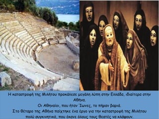 Η καταστροφή της Μιλήτου προκάλεσε μεγάλη λύπη στην Ελλάδα, ιδιαίτερα στην
Αθήνα.
Οι Αθηναίοι, που ήταν Ίωνες, το πήραν βαριά.
Στο θέταρο της Αθήνα παίχτηκε ένα έργο για την καταστροφή της Μιλήτου
πολύ συγκινητικό, που έκανε όλους τους θεατές να κλάψουν.
 