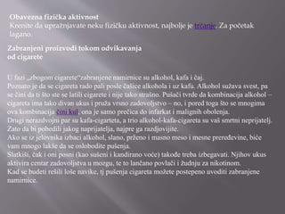 Obavezna fizička aktivnost
Krenite da upražnjavate neku fizičku aktivnost, najbolje je trčanje. Za početak
lagano.
Zabranjeni proizvodi tokom odvikavanja
od cigarete
U fazi „zbogom cigarete“zabranjene namirnice su alkohol, kafa i čaj.
Poznato je da se cigareta rado pali posle čašice alkohola i uz kafu. Alkohol sužava svest, pa
se čini da ti što ste se latili cigarete i nije tako strašno. Pušači tvrde da kombinacija alkohol –
cigareta ima tako divan ukus i pruža vrsno zadovoljstvo – no, i pored toga što se mnogima
ova kombinacija čini kul, ona je samo prečica do infarkat i malignih obolenja.
Drugi nerazdvojni par su kafa-cigarteta, a trio alkohol-kafa-cigareta su vaš smrtni neprijatelj.
Zato da bi pobedili jakog naprijatelja, najpre ga razdjovijite.
Ako se iz jelovnika izbaci alkohol, slano, prženo i masno meso i mesne preređevine, biće
vam mnogo lakše da se oslobodite pušenja.
Slatkiši, čak i oni posni (kao sušeni i kandirano voće) takođe treba izbegavati. Njihov ukus
aktivira centar zadovoljstva u mozgu, te to lančano povlači i žudnju za nikotinom.
Kad se budeti rešili loše navike, tj pušenja cigareta možete postepeno uvoditi zabranjene
namirnice.
 