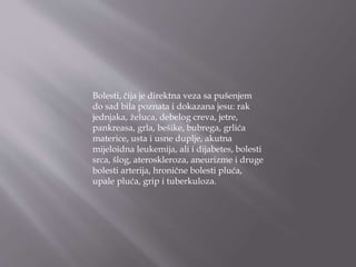 Bolesti, čija je direktna veza sa pušenjem
do sad bila poznata i dokazana jesu: rak
jednjaka, želuca, debelog creva, jetre,
pankreasa, grla, bešike, bubrega, grlića
materice, usta i usne duplje, akutna
mijeloidna leukemija, ali i dijabetes, bolesti
srca, šlog, ateroskleroza, aneurizme i druge
bolesti arterija, hronične bolesti pluća,
upale pluća, grip i tuberkuloza.
 