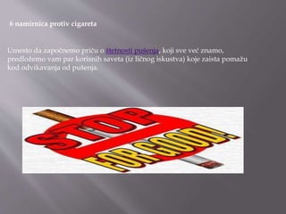 6 namirnica protiv cigareta
Umesto da započnemo priču o štetnosti pušenja, koji sve već znamo,
predložemo vam par korisnih saveta (iz ličnog iskustva) koje zaista pomažu
kod odvikavanja od pušenja.
 