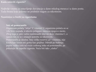 Kada ostaviti cigarete?
Najbolje vreme za ostavljanje duvana je u dane mladog meseca i u dane posta.
Tada hrana koju jedemo ne podstiče nagon za nikotinom.
Namirnice u borbi sa cigaretama
Sok od pomorandže
Organizam pušača “ubija” C vitamin! U organizmu pušača on se
vrlo brzo raspada, a nikotin polagano zauzima njegovo mesto.
Zbog toga je jako važno nadoknaditi dnevne doze vitamina C, a
samim tim će se i smanjiti potreba za nikotinom.
Pomorandža je idealna. Ima velike rezerve „C“ vitamina, nije
kisela kao limun niti gorka kao grejfrut. Odmah po buđenju
popite veliku čašu od sveže ceđenog soka od pomorandže, pa
pokušajte da zapailte cigaretu. Neću biti tako „slatka“.
 