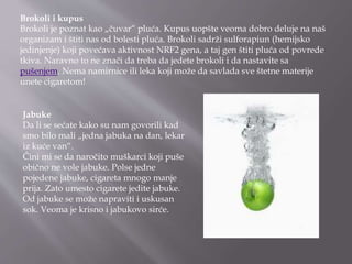 Brokoli i kupus
Brokoli je poznat kao „čuvar“ pluća. Kupus uopšte veoma dobro deluje na naš
organizam i štiti nas od bolesti pluća. Brokoli sadrži sulforapiun (hemijsko
jedinjenje) koji povećava aktivnost NRF2 gena, a taj gen štiti pluća od povrede
tkiva. Naravno to ne znači da treba da jedete brokoli i da nastavite sa
pušenjem. Nema namirnice ili leka koji može da savlada sve štetne materije
unete cigaretom!
Jabuke
Da li se sećate kako su nam govorili kad
smo bilo mali „jedna jabuka na dan, lekar
iz kuće van“.
Čini mi se da naročito muškarci koji puše
obično ne vole jabuke. Polse jedne
pojedene jabuke, cigareta mnogo manje
prija. Zato umesto cigarete jedite jabuke.
Od jabuke se može napraviti i uskusan
sok. Veoma je krisno i jabukovo sirće.
 