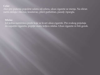 Celer
Ako pre pušenja pojedete salatu od celera, ukus cigarete se menja. Na sličan
način deluju i tikvice, krastavac, plavi patlidžan, pasulj i špargla.
Mleko
Još jedna namirnica posle koje se kvari ukus cigarete. Pre svakog pojušaja
da zapalite cigaretu, popijte malu šoljicu mleka. Ukus cigarete će biti gorak.
 